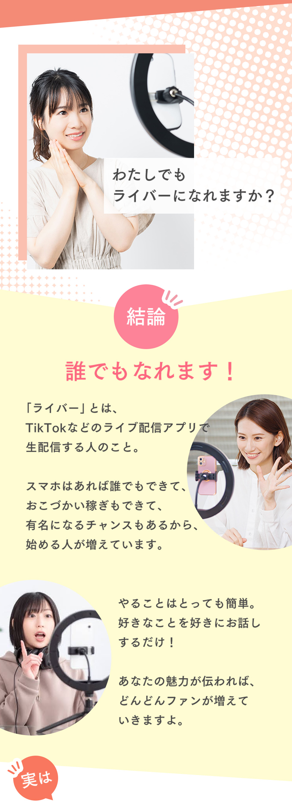 わたしでもライバーになれますか？結論誰でもなれます！「ライバー」とは、TikTokなどのライブ配信アプリで生配信する人のこと。スマホはあれば誰でもできて、おこづかい稼ぎもできて、有名になるチャンスもあるから、始める人が増えています。やることはとっても簡単。好きなことを好きにお話しするだけ！あなたの魅力が伝われば、どんどんファンが増えていきますよ。実は！