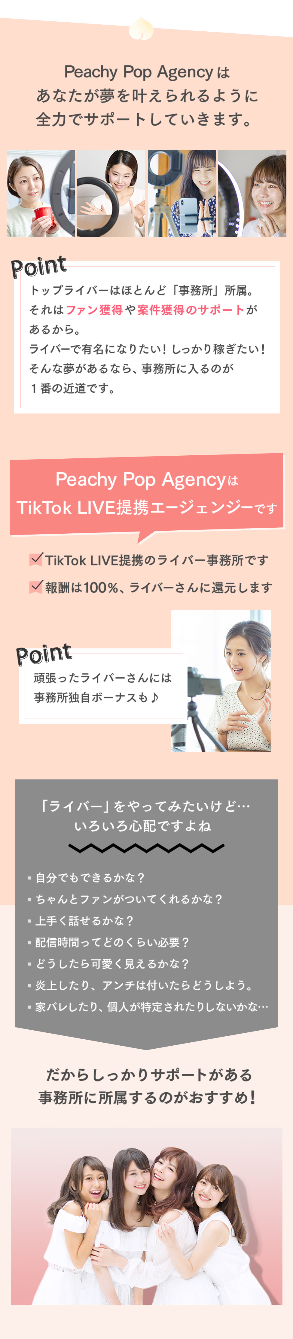 Peachy Pop Agencyはあなたが夢を叶えられるように全力でサポートしていきます。トップライバーはほとんど「事務所」所属。それはファン獲得や案件獲得のサポートがあるから。ライバーで有名になりたい！しっかり稼ぎたい！そんな夢があるなら、事務所に入るのが１番の近道です。Peachy Pop AgencyはTikTok LIVE提携エージェンジーですTikTok LIVE提携のライバー事務所です報酬は100％、ライバーさんに還元します頑張ったライバーさんには事務所独自ボーナスも♪「ライバー」をやってみたいけど…いろいろ心配ですよね▫️自分でもできるかな？▫️ちゃんとファンがついてくれるかな？▫️上手く話せるかな？▫️配信時間ってどのくらい必要？▫️どうしたら可愛く見えるかな？▫️炎上したり、アンチは付いたらどうしよう。▫️家バレしたり、個人が特定されたりしないかな…だからしっかりサポートがある事務所に所属するのがおすすめ！