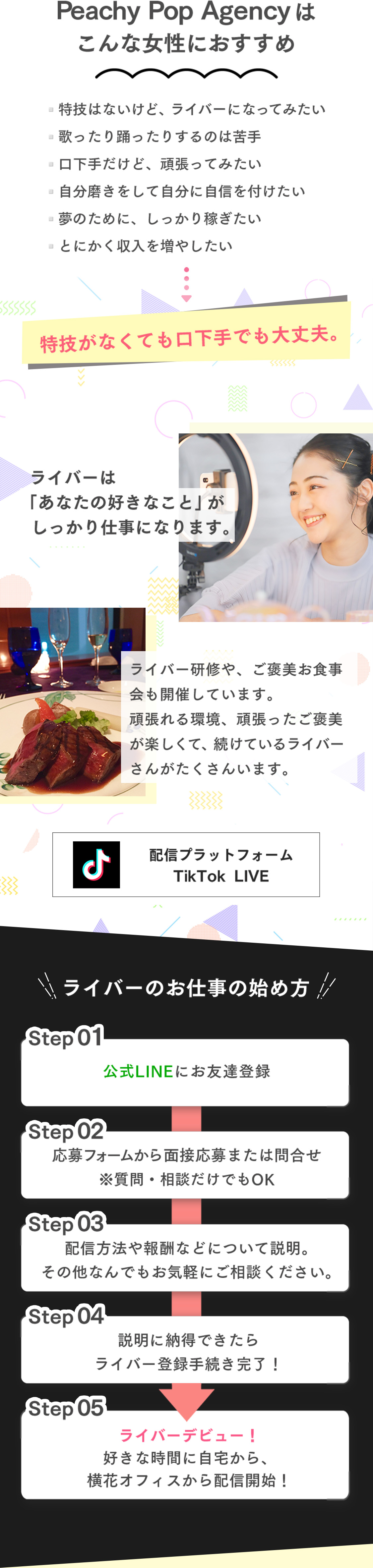 Peachy Pop Agencyはこんな女性におすすめ ▫️特技はないけど、ライバーになってみたい ▫️歌ったり踊ったりするのは苦手 ▫️口下手だけど、頑張ってみたい ▫️自分磨きをして自分に自信を付けたい ▫️夢のために、しっかり稼ぎたい ▫️とにかく収入を増やしたい 特技がなくても口下手でも大丈夫。ライバーは「あなたの好きなこと」がしっかり仕事になります。ライバー研修や、ご褒美お食事会も開催しています。頑張れる環境、頑張ったご褒美が楽しくて、続けているライバーさんがたくさんいます。配信プラットフォーム TikTok LIVE ライバーのお仕事の始め方 STEP01公式LINEにお友達登録 STEP02応募フォームから面接応募または問合せ ※質問・相談だけでもOK STEP03配信方法や報酬などについて説明。その他なんでもお気軽にご相談ください。STEP04説明に納得できたらライバー登録手続き完了！STEP05ライバーデビュー！好きな時間に自宅から、横花オフィスから配信開始！