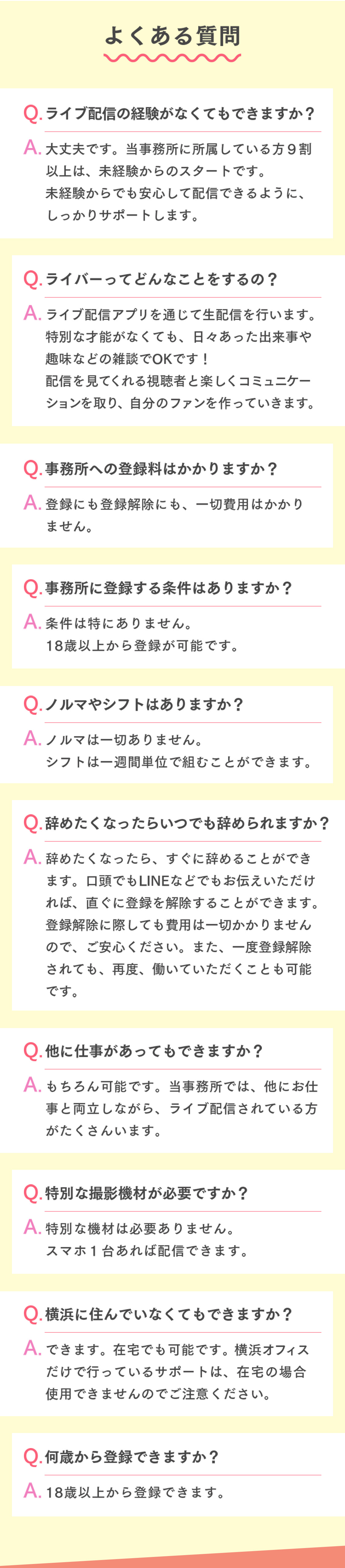 よくある質問ライブ配信の経験がなくてもできますか？大丈夫です。当事務所に所属している方９割以上は、未経験からのスタートです。未経験からでも安心して配信できるように、しっかりサポートします。ライバーってどんなことをするの？ライブ配信アプリを通じて生配信を行います。特別な才能がなくても、日々あった出来事や趣味などの雑談でOKです！配信を見てくれる視聴者と楽しくコミュニケーションを取り、自分のファンを作っていきます。事務所への登録料はかかりますか？登録にも登録解除にも、一切費用はかかりません。事務所に登録する条件はありますか？条件は特にありません。18歳以上から登録が可能です。ノルマやシフトはありますか？ノルマは一切ありません。シフトは一週間単位で組むことができます。辞めたくなったらいつでも辞められますか？辞めたくなったら、すぐに辞めることができます。口頭でもLINEなどでもお伝えいただければ、直ぐに登録を解除することができます。登録解除に際しても費用は一切かかりませんので、ご安心ください。また、一度登録解除されても、再度、働いていただくことも可能です。他に仕事があってもできますか？もちろん可能です。当事務所では、他にお仕事と両立しながら、ライブ配信されている方がたくさんいます。特別な撮影機材が必要ですか？特別な機材は必要ありません。スマホ１台あれば配信できます。横浜に住んでいなくてもできますか？できます。在宅でも可能です。横浜オフィスだけで行っているサポートは、在宅の場合使用できませんのでご注意ください。何歳から登録できますか？18歳以上から登録できます。