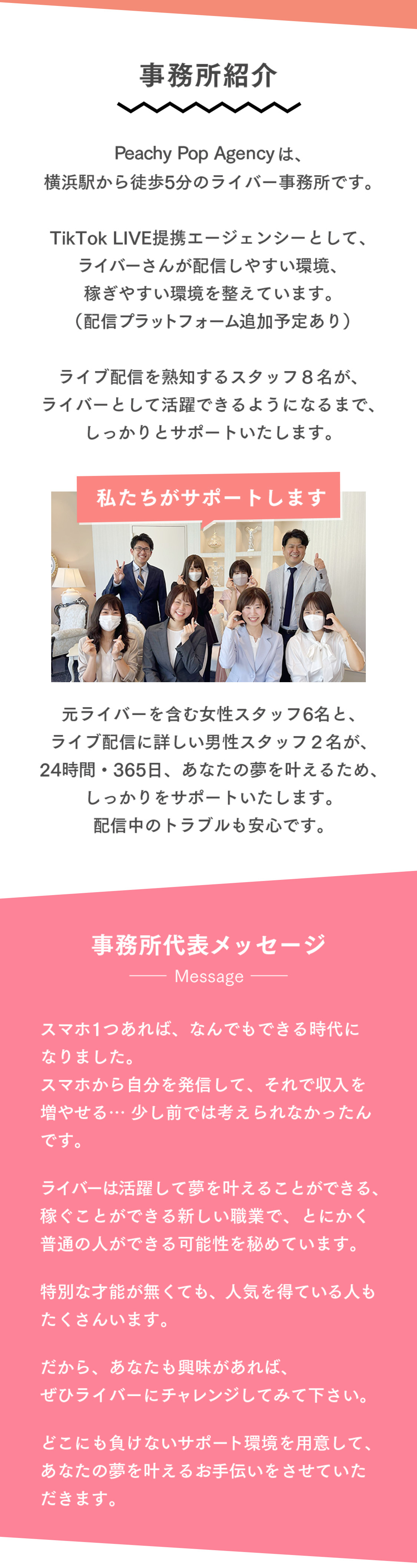 事務所紹介 Peachy Pop Agencyは、横浜駅から徒歩5分のライバー事務所です。TikTok LIVE提携エージェンシーとして、ライバーさんが配信しやすい環境、稼ぎやすい環境を整えています。（配信プラットフォーム追加予定あり）ライブ配信を熟知するスタッフ８名が、ライバーとして活躍できるようになるまで、しっかりとサポートいたします。私たちがサポートします 元ライバーを含む女性スタッフ6名と、ライブ配信に詳しい男性スタッフ２名が、24時間・365日、あなたの夢を叶えるため、しっかりをサポートいたします。配信中のトラブルも安心です。事務所代表メッセージ スマホ1つあれば、なんでもできる時代になりました。スマホから自分を発信して、それで収入を増やせる… 少し前では考えられなかったんです。ライバーは活躍して夢を叶えることができる、稼ぐことができる新しい職業で、とにかく普通の人ができる可能性を秘めています。特別な才能が無くても、人気を得ている人もたくさんいます。だから、あなたも興味があれば、ぜひライバーにチャレンジしてみて下さい。どこにも負けないサポート環境を用意して、あなたの夢を叶えるお手伝いをさせていただきます。